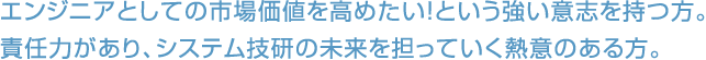 エンジニアとしての市場価値を高めたい！という強い意志を持つ方。責任力があり、システム技研の未来を担っていく熱意のある方。